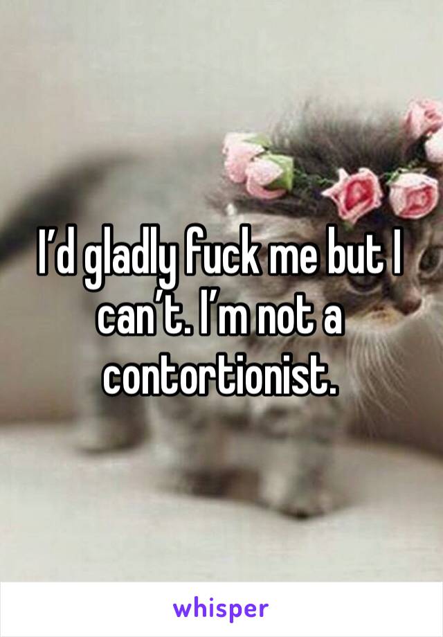 I’d gladly fuck me but I can’t. I’m not a contortionist.