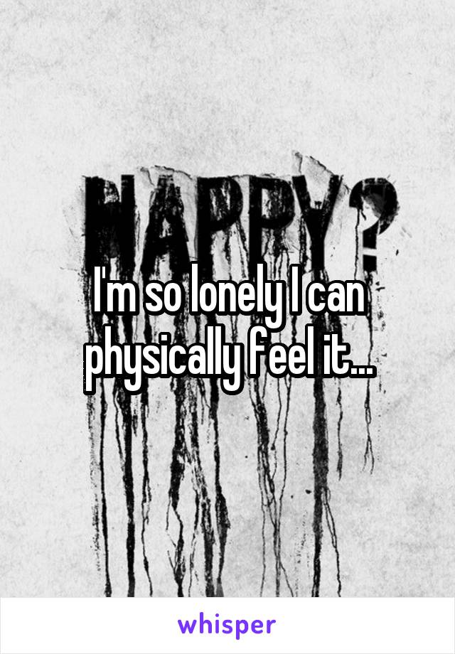 I'm so lonely I can physically feel it...