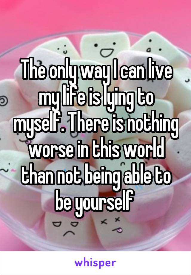 The only way I can live my life is lying to myself. There is nothing worse in this world than not being able to be yourself 