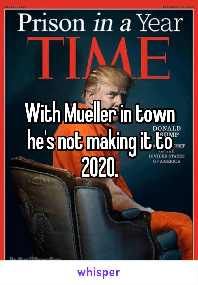 With Mueller in town he's not making it to 2020.