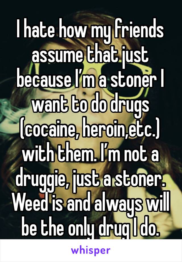 I hate how my friends assume that just because I’m a stoner I want to do drugs (cocaine, heroin,etc.) with them. I’m not a druggie, just a stoner. Weed is and always will be the only drug I do.