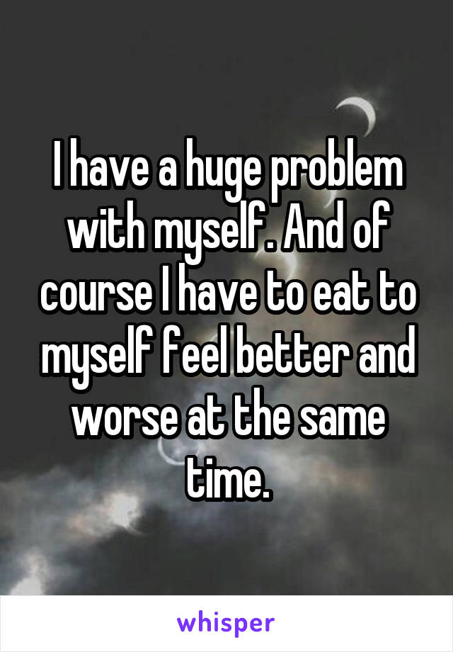 I have a huge problem with myself. And of course I have to eat to myself feel better and worse at the same time.