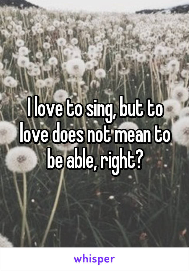 I love to sing, but to love does not mean to be able, right?