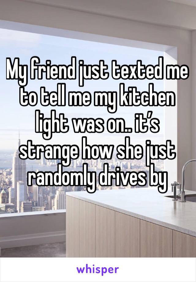 My friend just texted me to tell me my kitchen light was on.. it’s strange how she just randomly drives by 