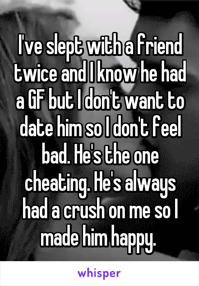 I've slept with a friend twice and I know he had a GF but I don't want to date him so I don't feel bad. He's the one cheating. He's always had a crush on me so I made him happy. 