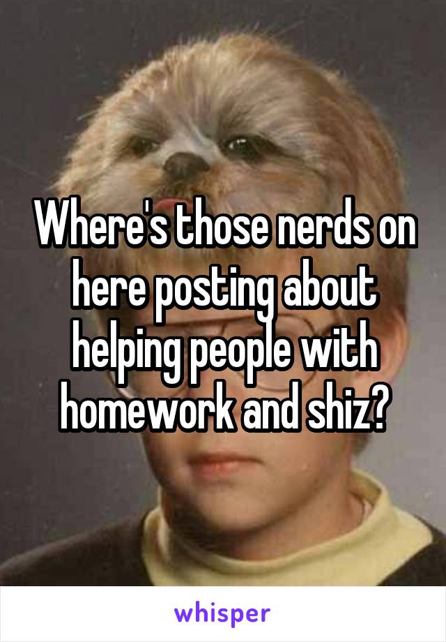 Where's those nerds on here posting about helping people with homework and shiz?