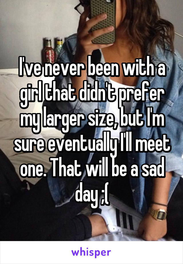 I've never been with a girl that didn't prefer my larger size, but I'm sure eventually I'll meet one. That will be a sad day ;(