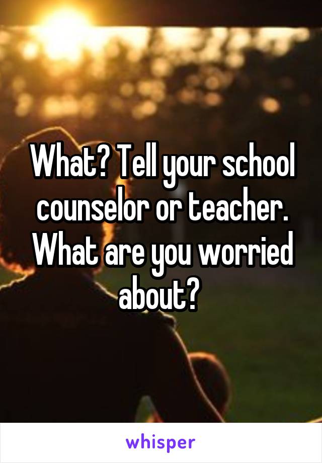 What? Tell your school counselor or teacher. What are you worried about? 