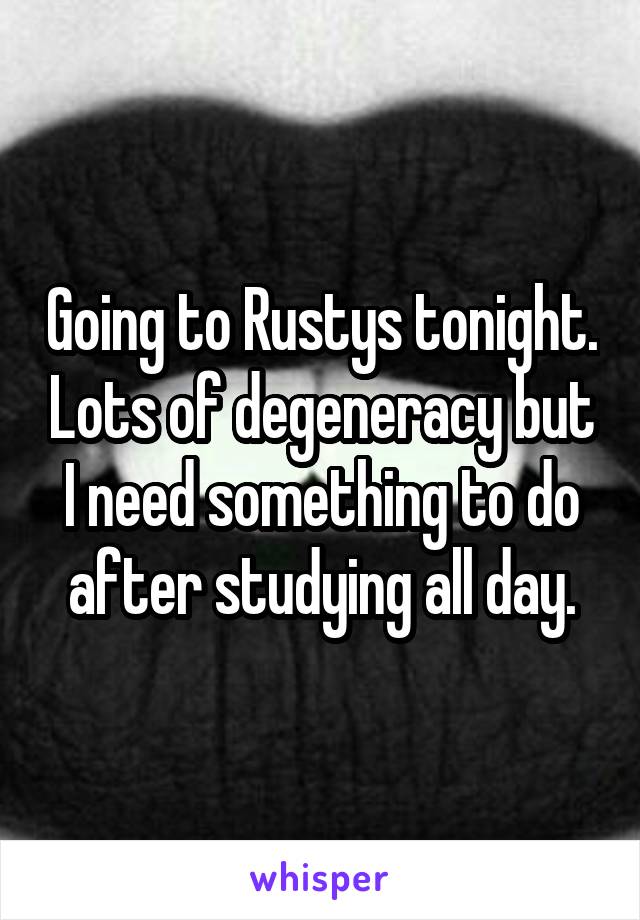 Going to Rustys tonight. Lots of degeneracy but I need something to do after studying all day.