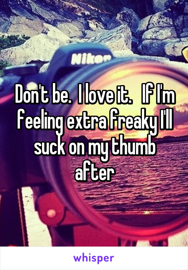 Don't be.  I love it.   If I'm feeling extra freaky I'll suck on my thumb after