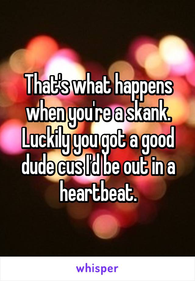 That's what happens when you're a skank. Luckily you got a good dude cus I'd be out in a heartbeat.