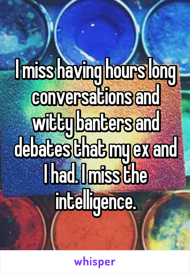I miss having hours long conversations and witty banters and debates that my ex and I had. I miss the intelligence.