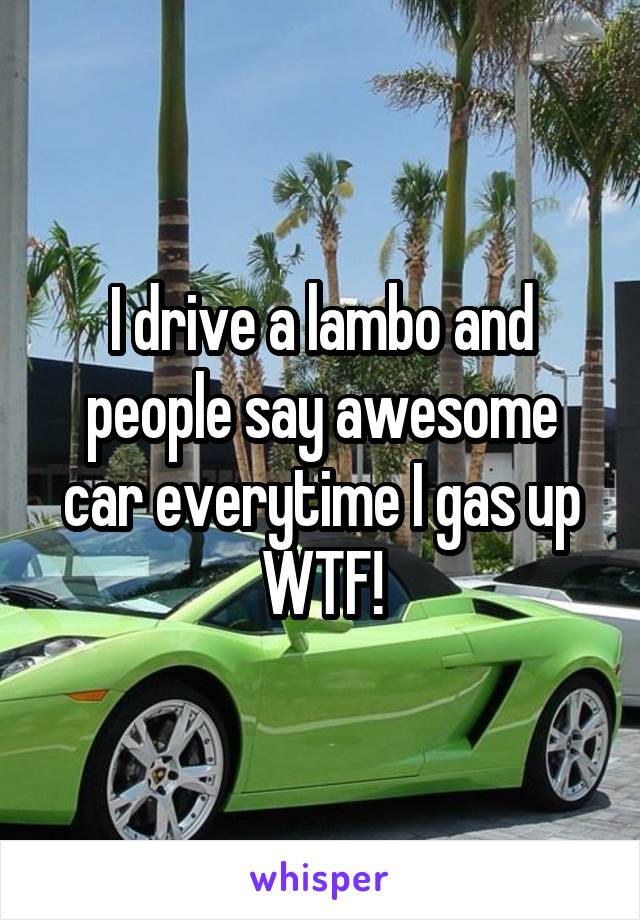 I drive a lambo and people say awesome car everytime I gas up WTF!