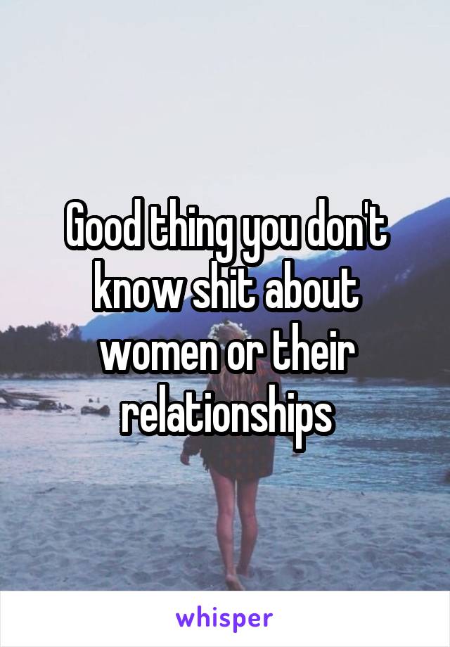 Good thing you don't know shit about women or their relationships