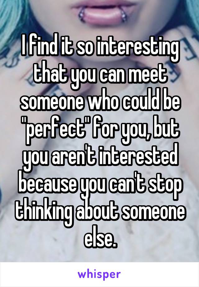 I find it so interesting that you can meet someone who could be "perfect" for you, but you aren't interested because you can't stop thinking about someone else.