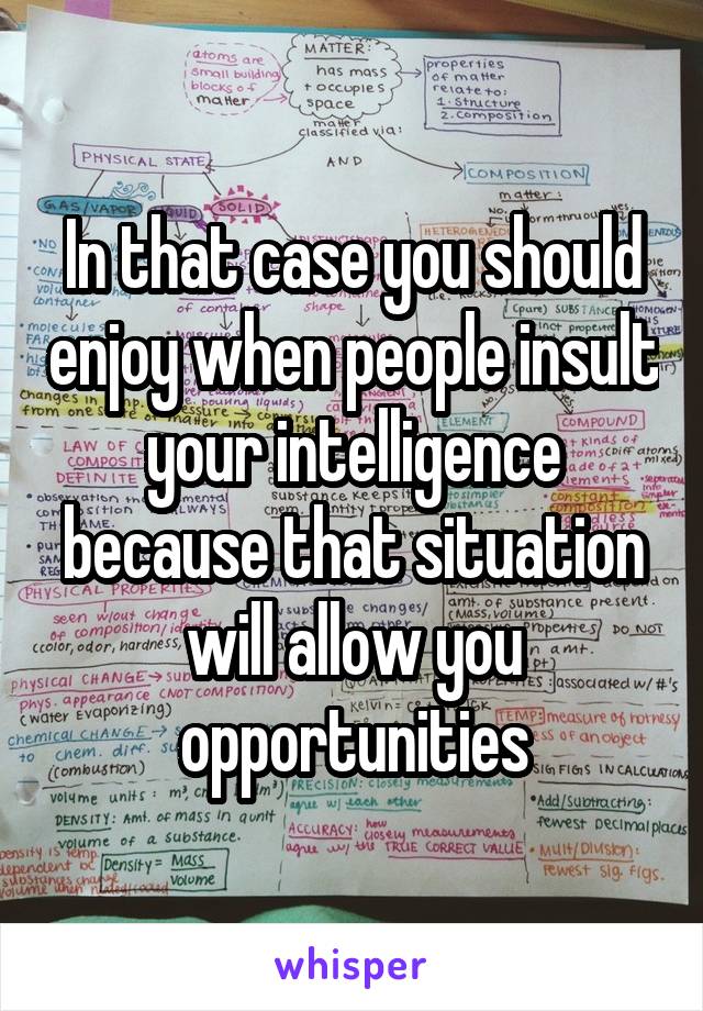 In that case you should enjoy when people insult your intelligence because that situation will allow you opportunities