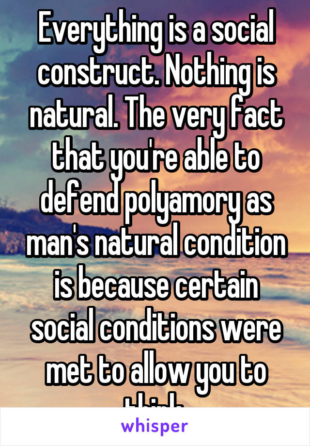 Everything is a social construct. Nothing is natural. The very fact that you're able to defend polyamory as man's natural condition is because certain social conditions were met to allow you to think 