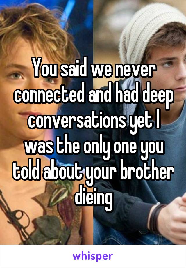 You said we never connected and had deep conversations yet I was the only one you told about your brother dieing