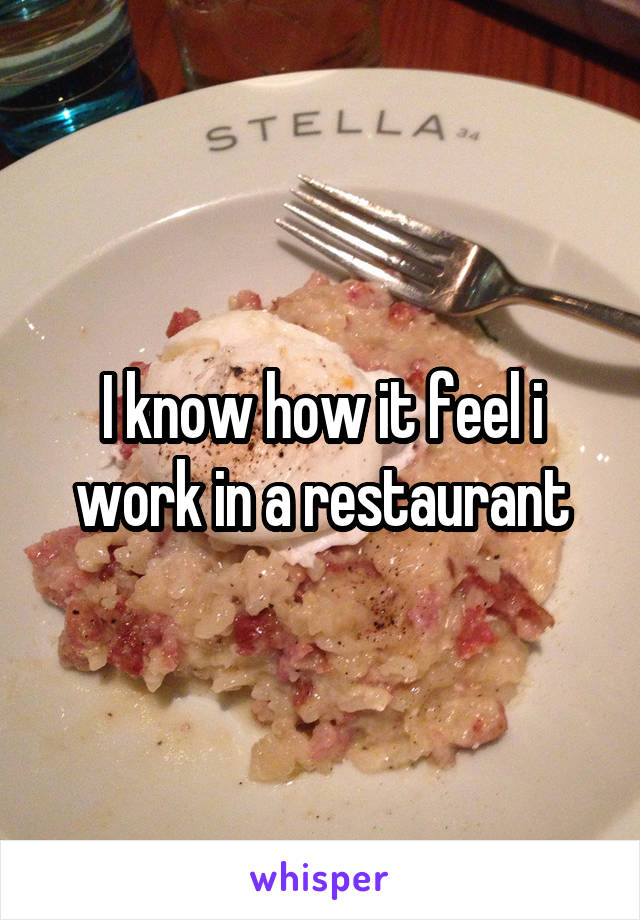 I know how it feel i work in a restaurant