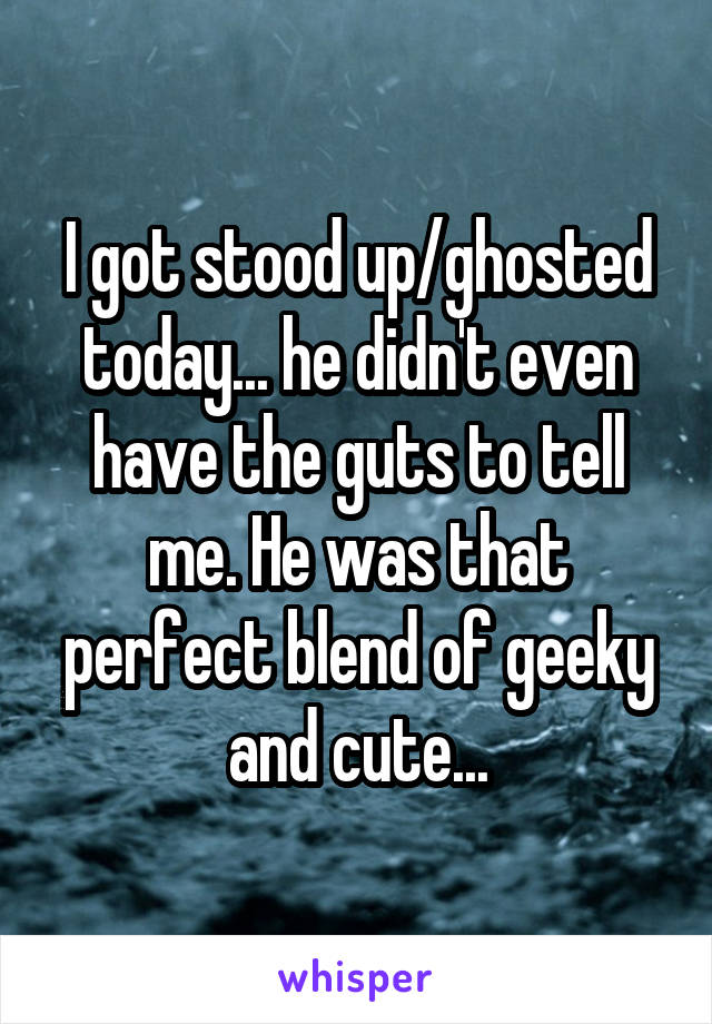 I got stood up/ghosted today... he didn't even have the guts to tell me. He was that perfect blend of geeky and cute...