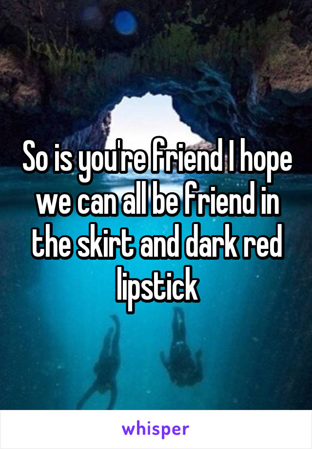 So is you're friend I hope we can all be friend in the skirt and dark red lipstick