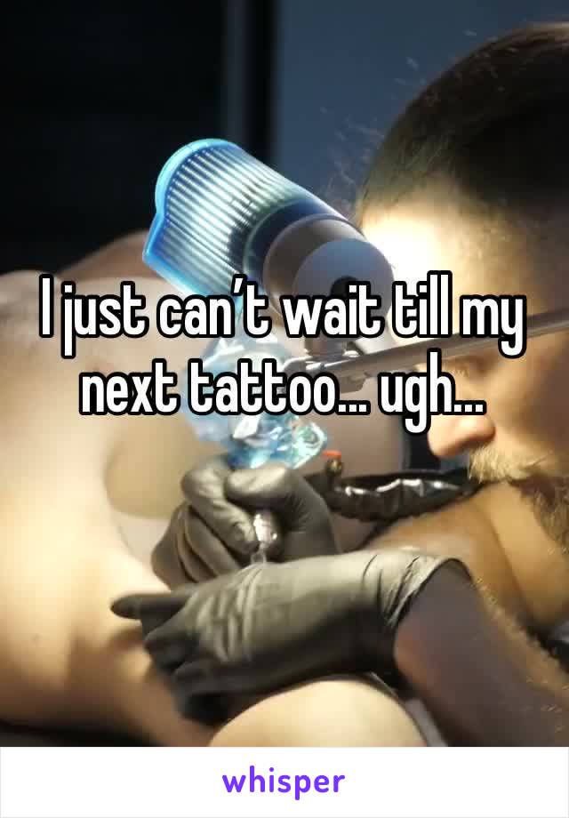 I just can’t wait till my next tattoo... ugh...