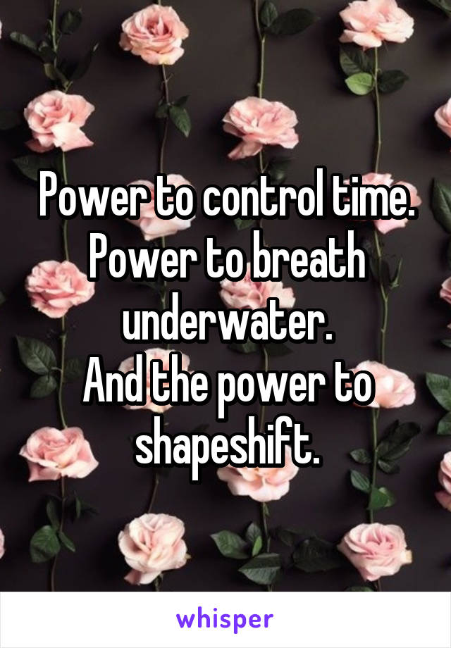Power to control time.
Power to breath underwater.
And the power to shapeshift.