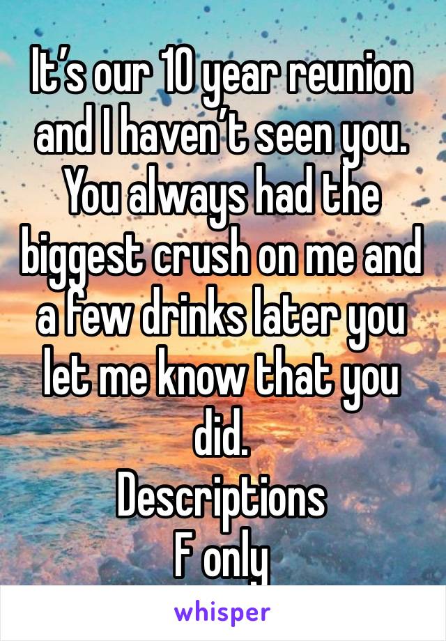 It’s our 10 year reunion and I haven’t seen you. You always had the biggest crush on me and a few drinks later you let me know that you did. 
Descriptions 
F only