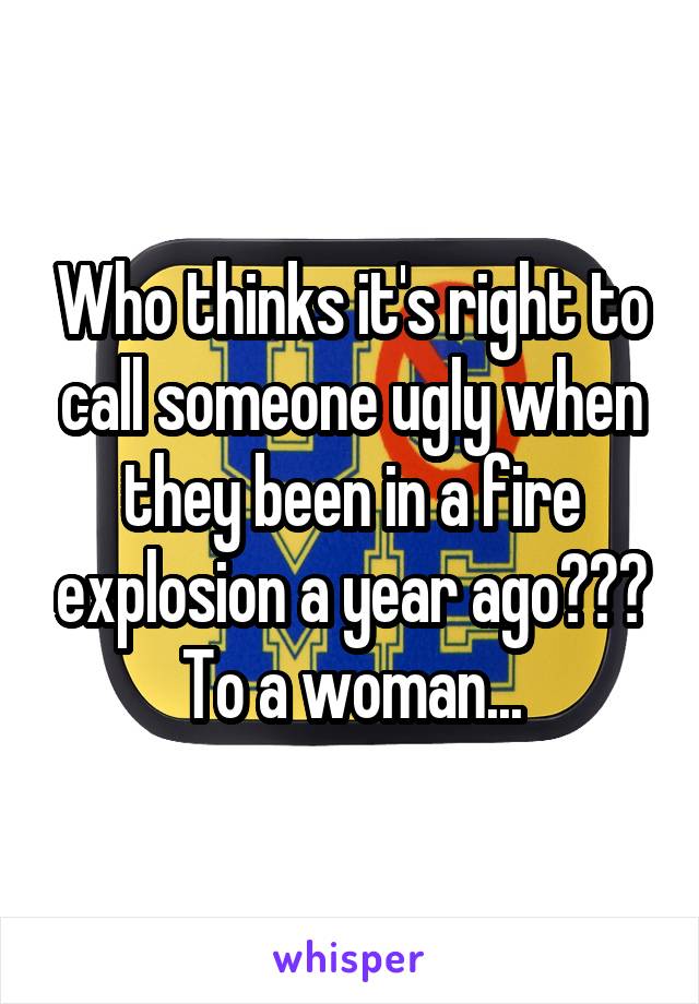 Who thinks it's right to call someone ugly when they been in a fire explosion a year ago??? To a woman...
