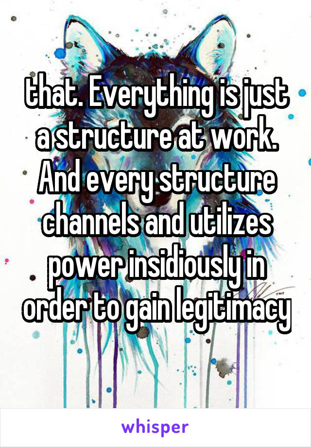 that. Everything is just a structure at work. And every structure channels and utilizes power insidiously in order to gain legitimacy  