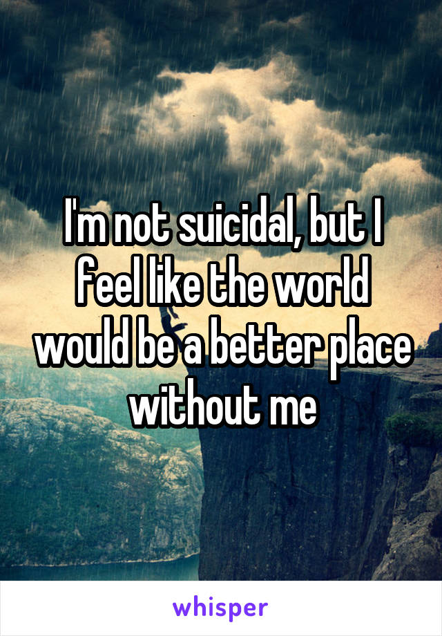 I'm not suicidal, but I feel like the world would be a better place without me
