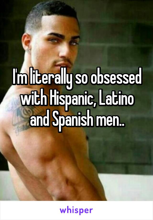 I'm literally so obsessed with Hispanic, Latino and Spanish men..
