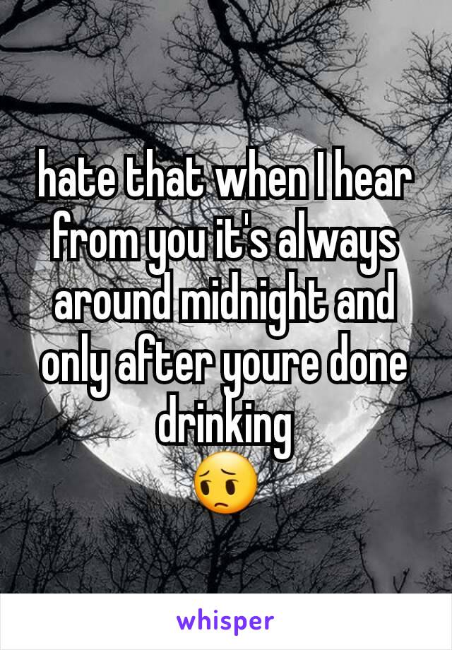 hate that when I hear from you it's always around midnight and only after youre done drinking
😔