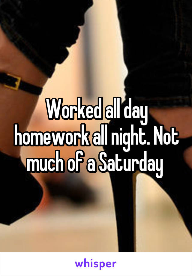 Worked all day homework all night. Not much of a Saturday 