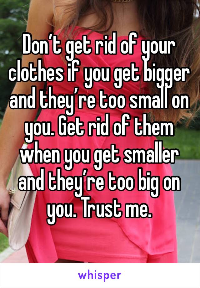 Don’t get rid of your clothes if you get bigger and they’re too small on you. Get rid of them when you get smaller and they’re too big on you. Trust me. 