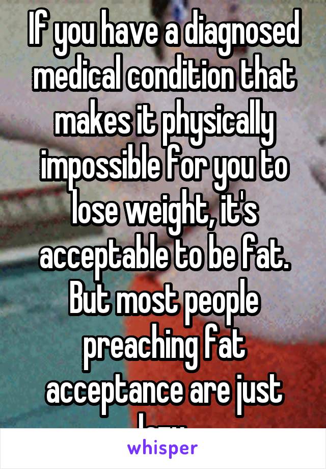 If you have a diagnosed medical condition that makes it physically impossible for you to lose weight, it's acceptable to be fat. But most people preaching fat acceptance are just lazy.