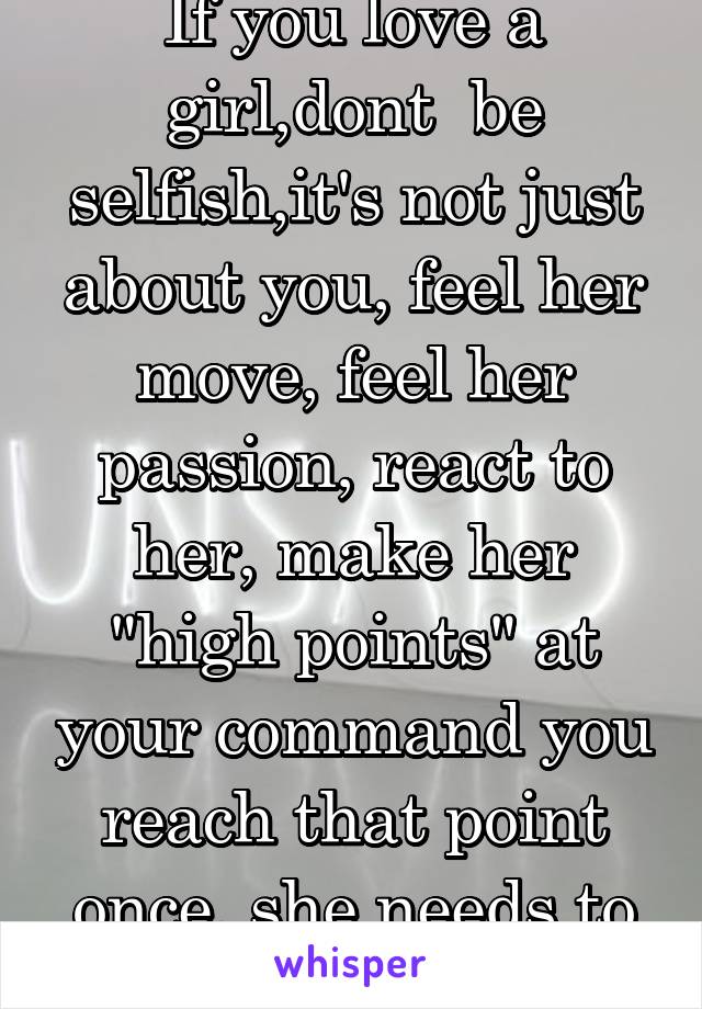 If you love a girl,dont  be selfish,it's not just about you, feel her move, feel her passion, react to her, make her "high points" at your command you reach that point once, she needs to love the ride