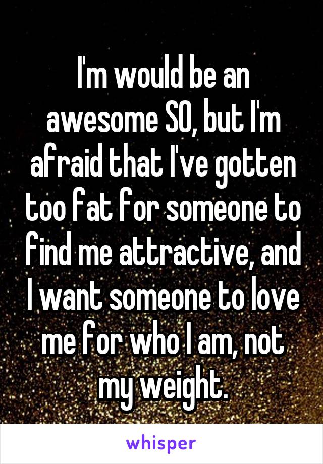I'm would be an awesome SO, but I'm afraid that I've gotten too fat for someone to find me attractive, and I want someone to love me for who I am, not my weight.