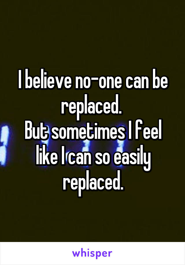 I believe no-one can be replaced. 
But sometimes I feel like I can so easily replaced.