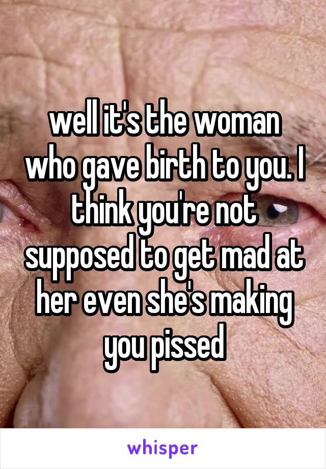 well it's the woman who gave birth to you. I think you're not supposed to get mad at her even she's making you pissed