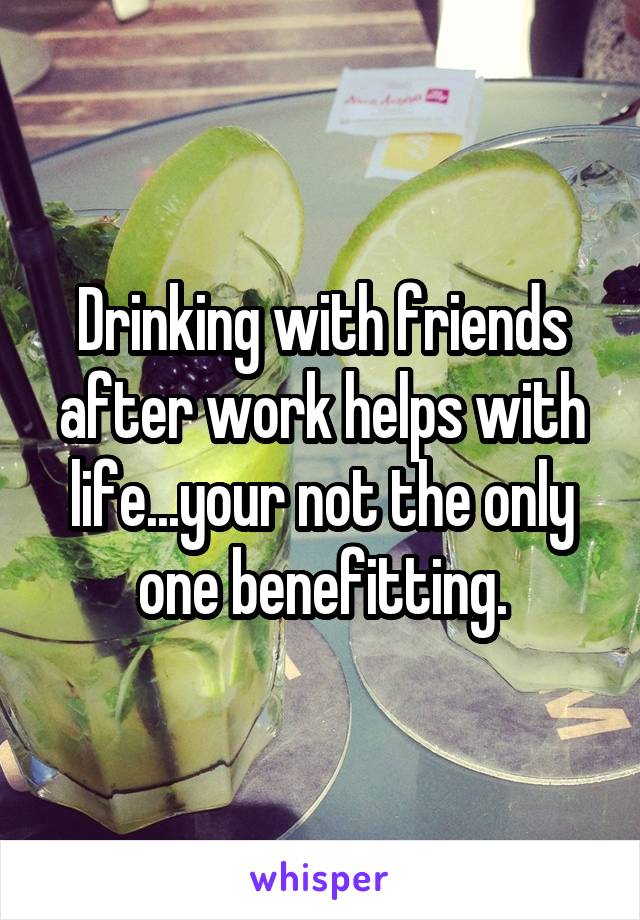Drinking with friends after work helps with life...your not the only one benefitting.