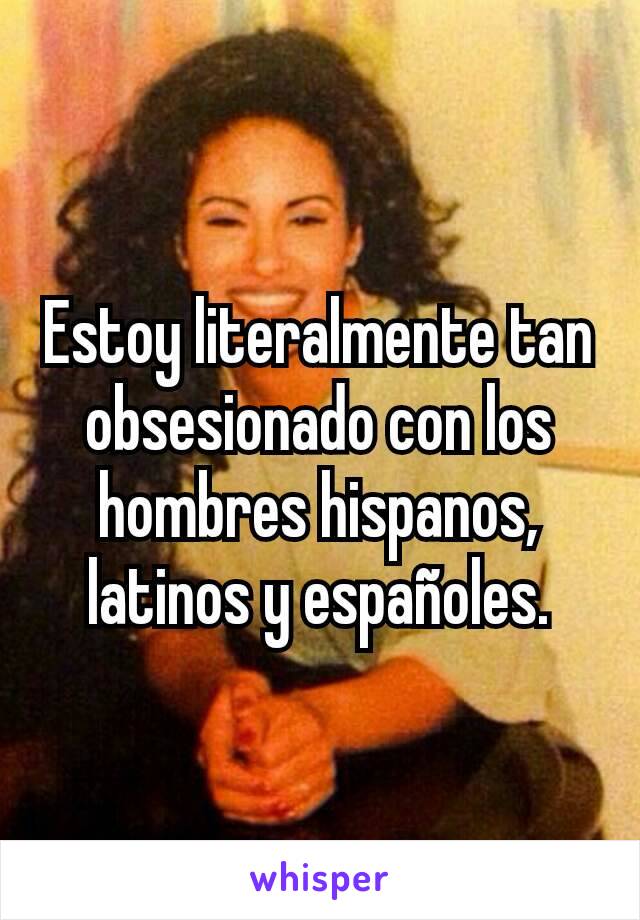 Estoy literalmente tan obsesionado con los hombres hispanos, latinos y españoles.