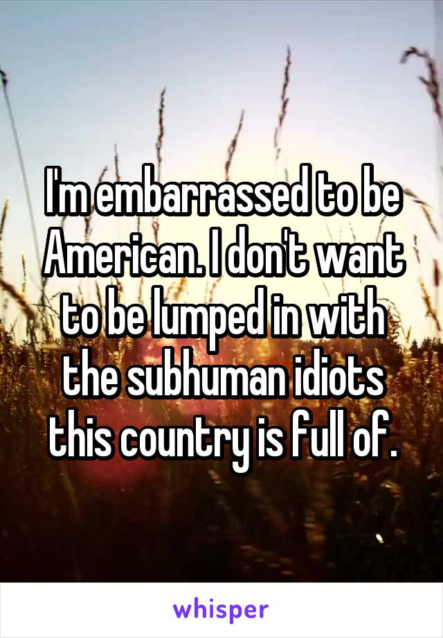 I'm embarrassed to be American. I don't want to be lumped in with the subhuman idiots this country is full of.