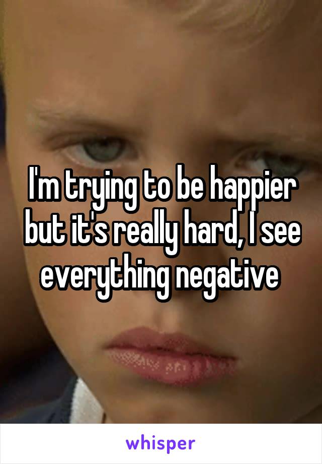 I'm trying to be happier but it's really hard, I see everything negative 