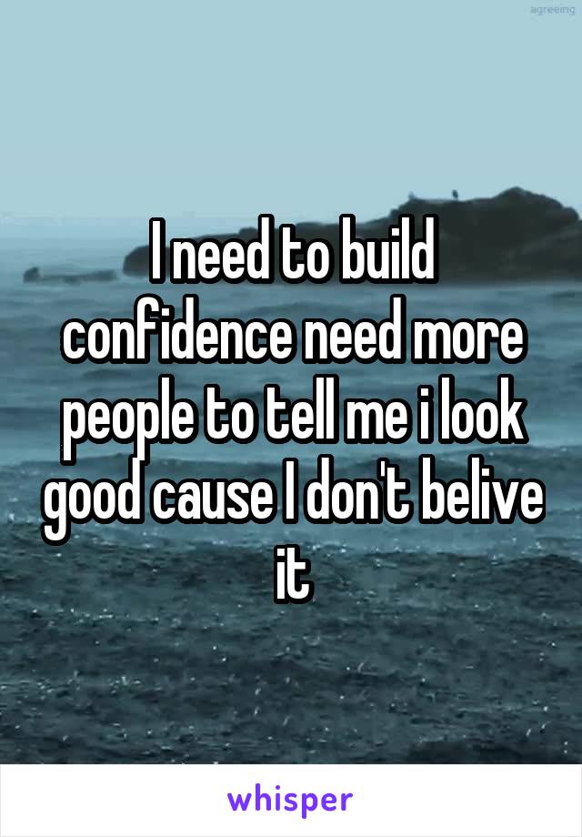 I need to build confidence need more people to tell me i look good cause I don't belive it