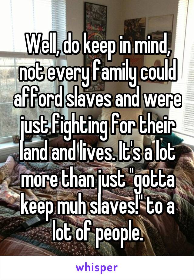 Well, do keep in mind, not every family could afford slaves and were just fighting for their land and lives. It's a lot more than just "gotta keep muh slaves!" to a lot of people.