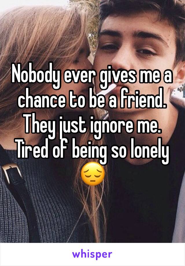 Nobody ever gives me a chance to be a friend. They just ignore me. Tired of being so lonely 😔