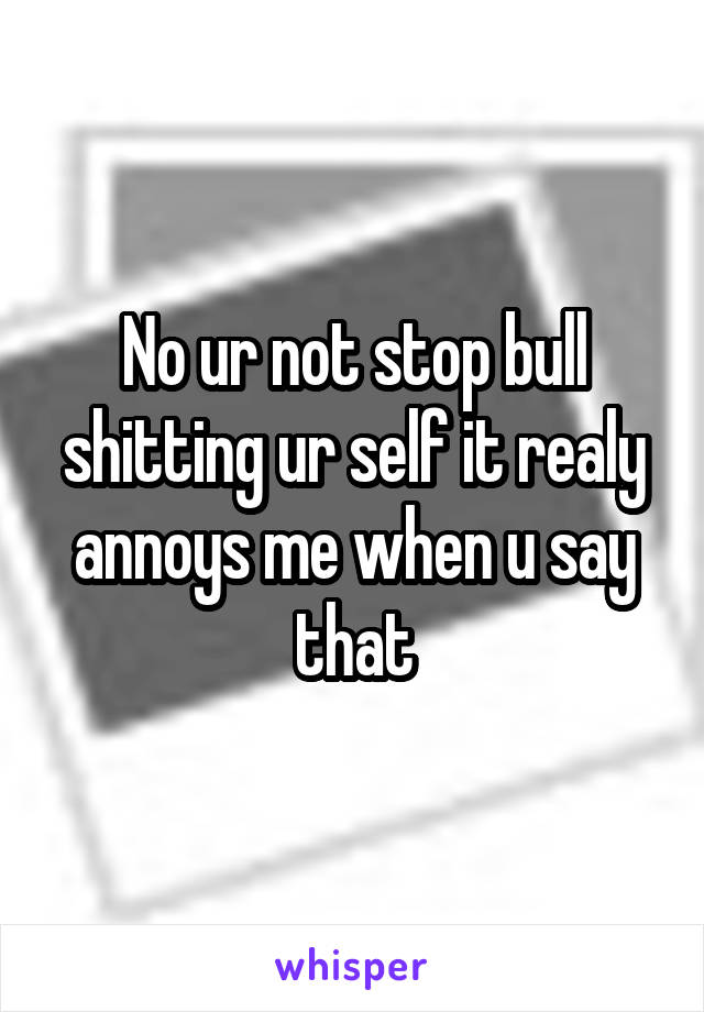 No ur not stop bull shitting ur self it realy annoys me when u say that