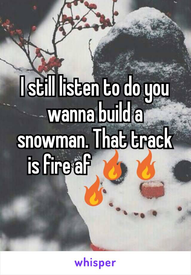 I still listen to do you wanna build a snowman. That track is fire af 🔥🔥 🔥 
