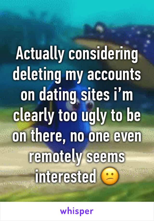 Actually considering deleting my accounts on dating sites i’m clearly too ugly to be on there, no one even remotely seems interested 😕